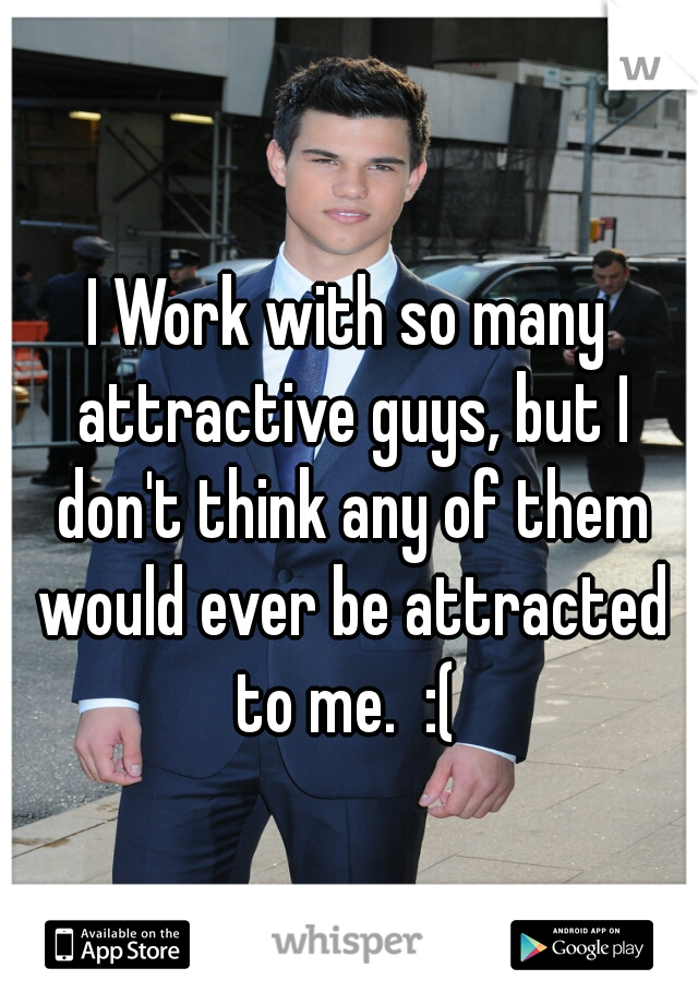 I Work with so many attractive guys, but I don't think any of them would ever be attracted to me.  :( 