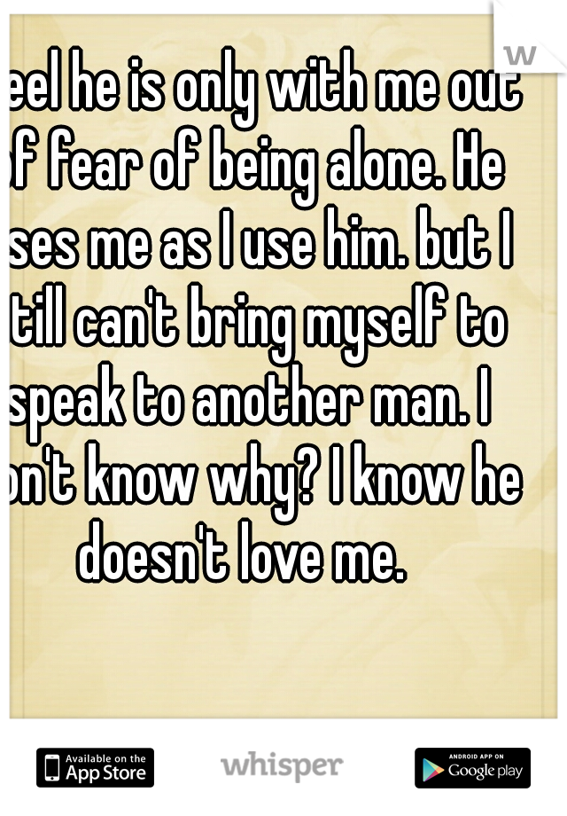 I feel he is only with me out of fear of being alone. He uses me as I use him. but I still can't bring myself to speak to another man. I don't know why? I know he doesn't love me. 