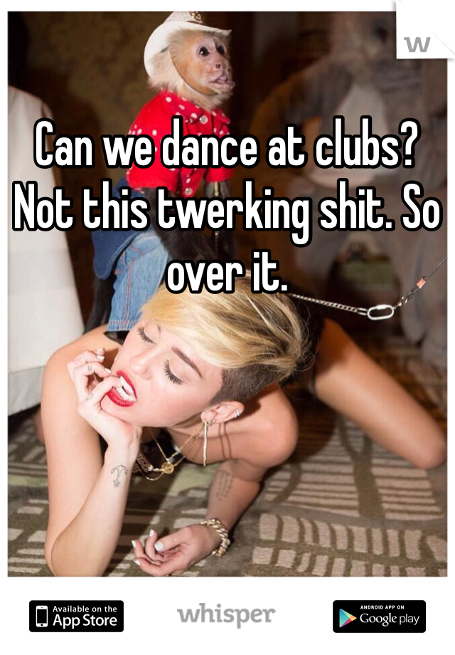 Can we dance at clubs? Not this twerking shit. So over it. 