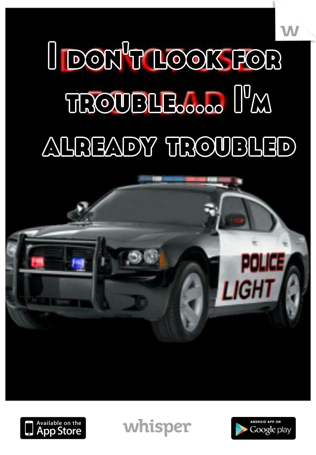 I don't look for trouble..... I'm already troubled