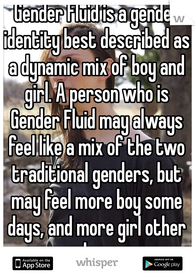 Gender Fluid is a gender identity best described as a dynamic mix of boy and girl. A person who is Gender Fluid may always feel like a mix of the two traditional genders, but may feel more boy some days, and more girl other days.