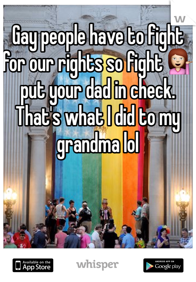 Gay people have to fight for our rights so fight 💁 put your dad in check. That's what I did to my grandma lol