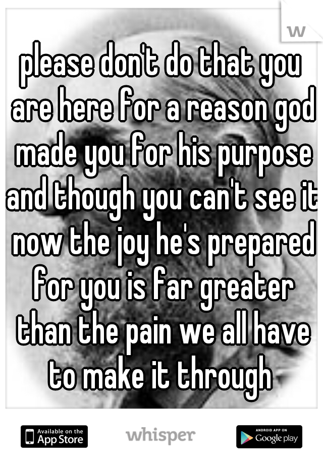 please don't do that you are here for a reason god made you for his purpose and though you can't see it now the joy he's prepared for you is far greater than the pain we all have to make it through 
