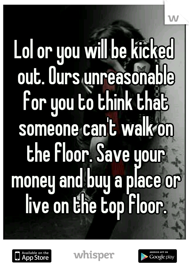 Lol or you will be kicked out. Ours unreasonable for you to think that someone can't walk on the floor. Save your money and buy a place or live on the top floor.