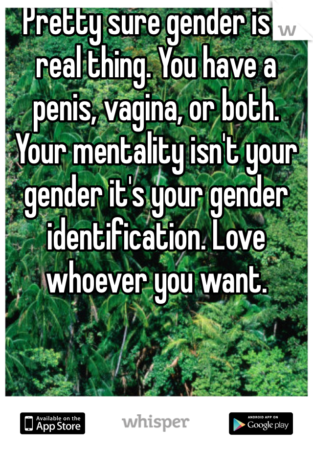 Pretty sure gender is a real thing. You have a penis, vagina, or both. Your mentality isn't your gender it's your gender identification. Love whoever you want.