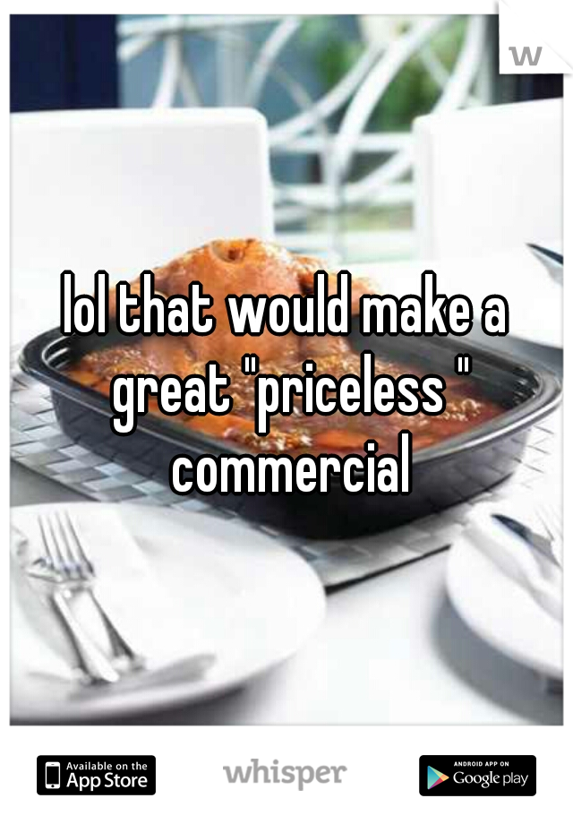 lol that would make a great "priceless " commercial