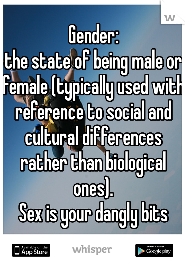 Gender:
the state of being male or female (typically used with reference to social and cultural differences rather than biological ones). 
Sex is your dangly bits
