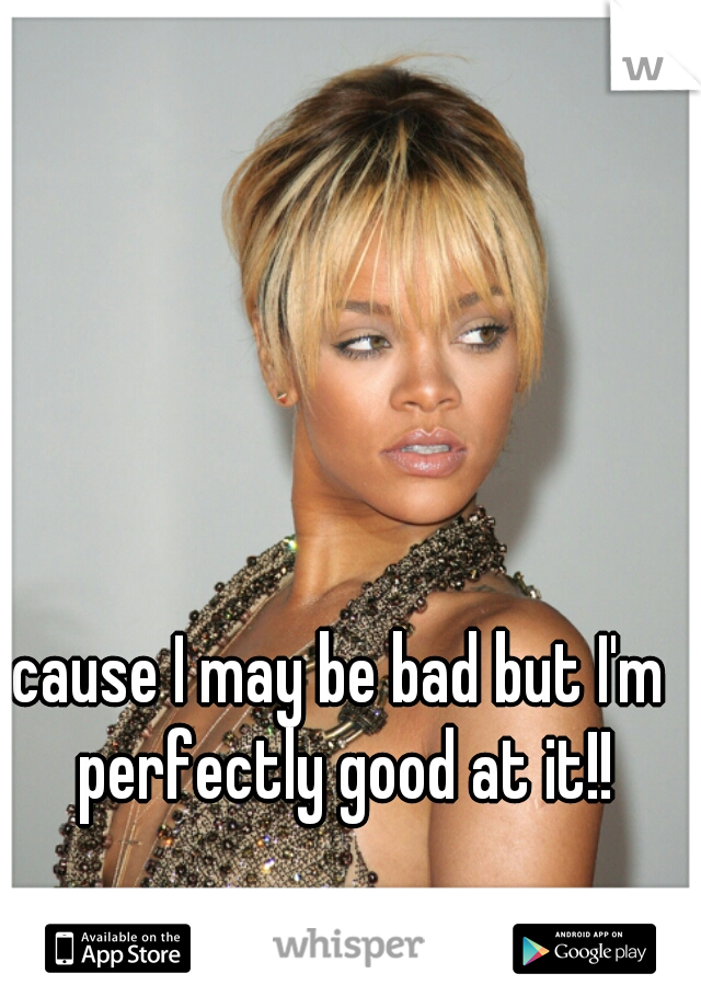 cause I may be bad but I'm perfectly good at it!!