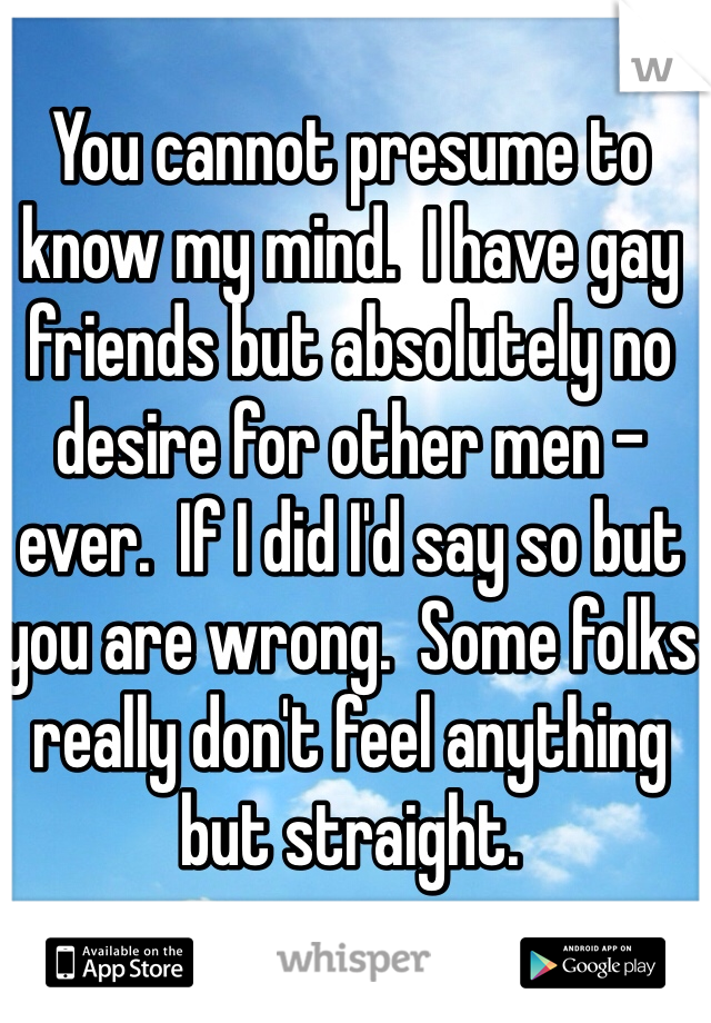 You cannot presume to know my mind.  I have gay friends but absolutely no desire for other men -ever.  If I did I'd say so but you are wrong.  Some folks really don't feel anything but straight.  