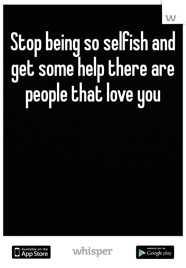 Stop being so selfish and get some help there are people that love you