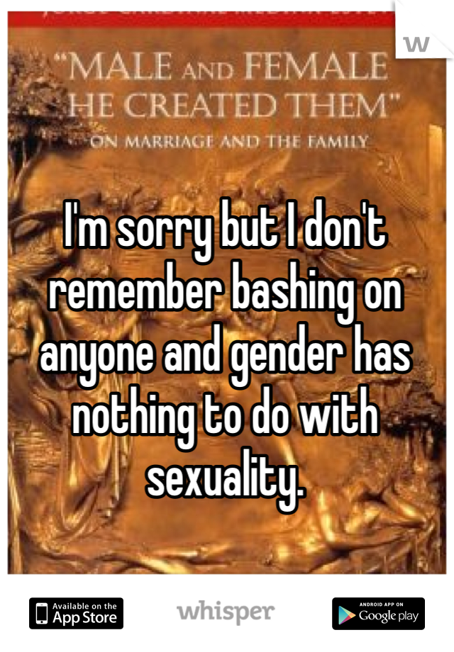 I'm sorry but I don't remember bashing on anyone and gender has nothing to do with sexuality.