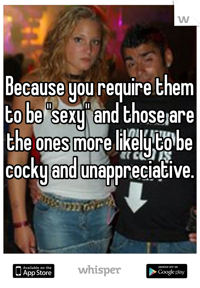 Because you require them to be "sexy" and those are the ones more likely to be cocky and unappreciative. 