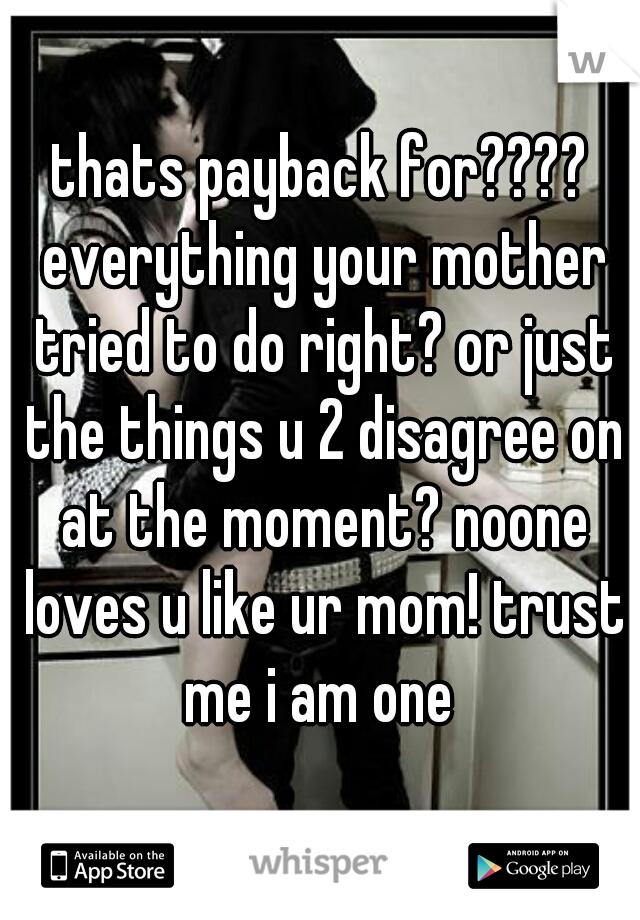 thats payback for???? everything your mother tried to do right? or just the things u 2 disagree on at the moment? noone loves u like ur mom! trust me i am one 