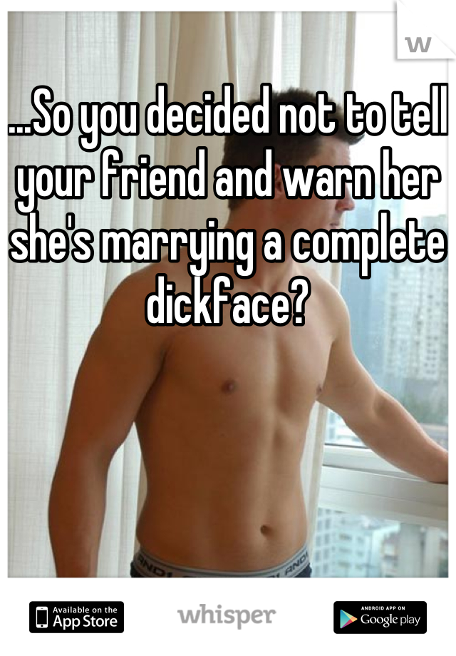 ...So you decided not to tell your friend and warn her she's marrying a complete dickface?