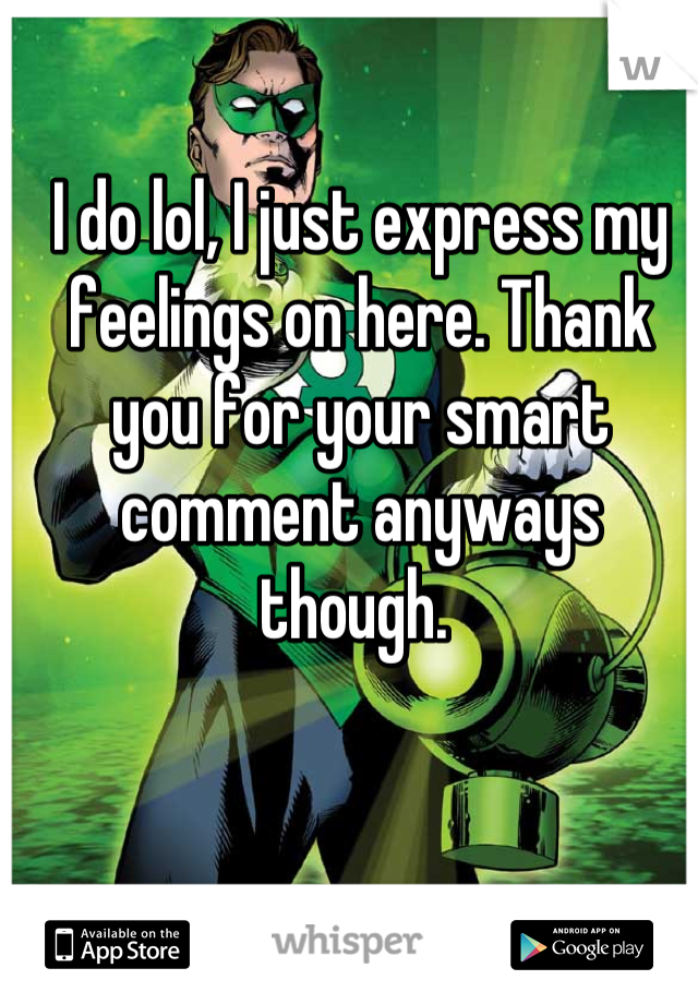I do lol, I just express my feelings on here. Thank you for your smart comment anyways though. 