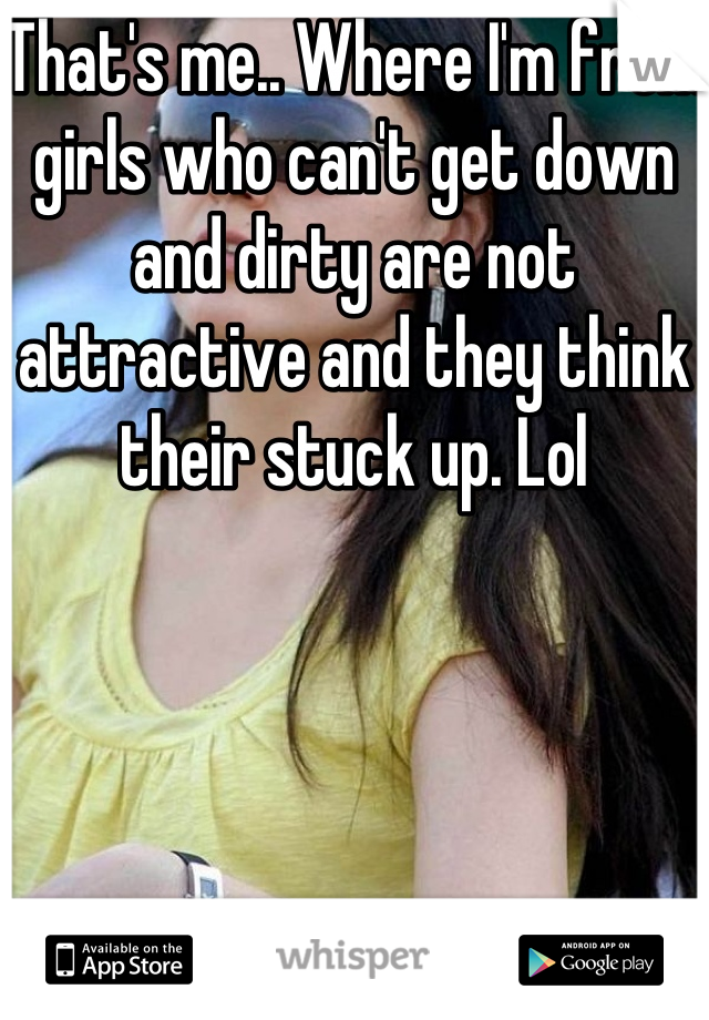 That's me.. Where I'm from girls who can't get down and dirty are not attractive and they think their stuck up. Lol