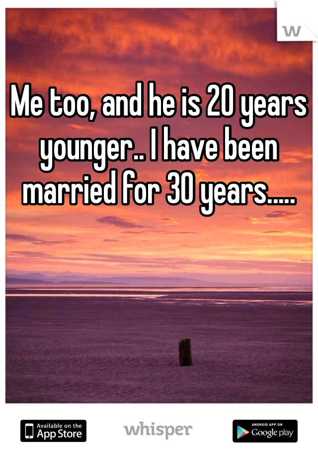 Me too, and he is 20 years younger.. I have been married for 30 years.....