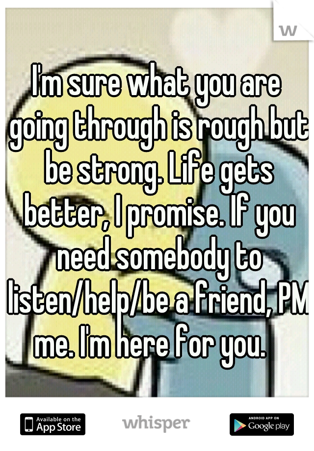 I'm sure what you are going through is rough but be strong. Life gets better, I promise. If you need somebody to listen/help/be a friend, PM me. I'm here for you.   