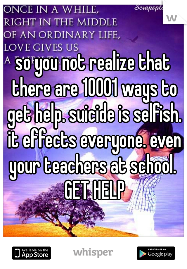 so you not realize that there are 10001 ways to get help. suicide is selfish. it effects everyone. even your teachers at school.  GET HELP