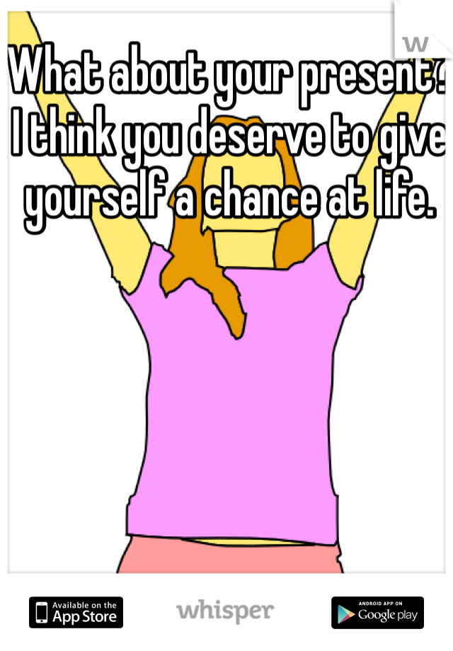 What about your present? I think you deserve to give yourself a chance at life.