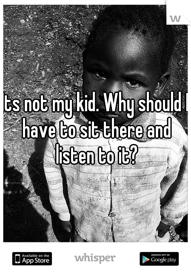 Its not my kid. Why should I have to sit there and listen to it?