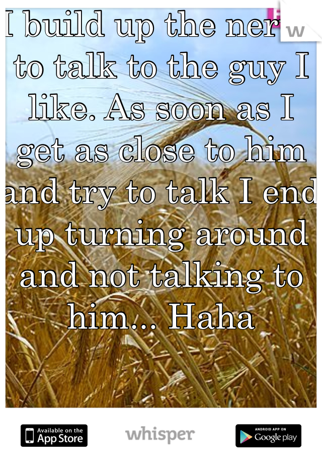 I build up the nerve to talk to the guy I like. As soon as I get as close to him and try to talk I end up turning around and not talking to him... Haha