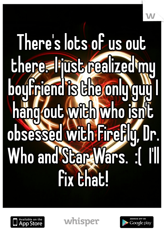 There's lots of us out there.  I just realized my boyfriend is the only guy I hang out with who isn't obsessed with Firefly, Dr. Who and Star Wars.  :(  I'll fix that!