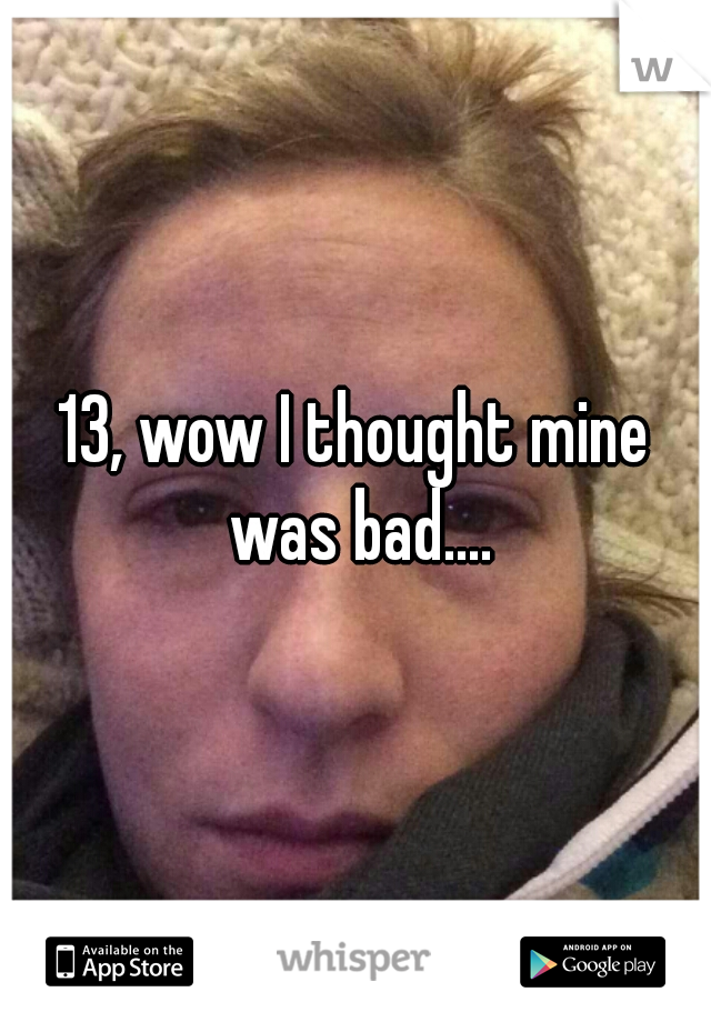 13, wow I thought mine was bad....