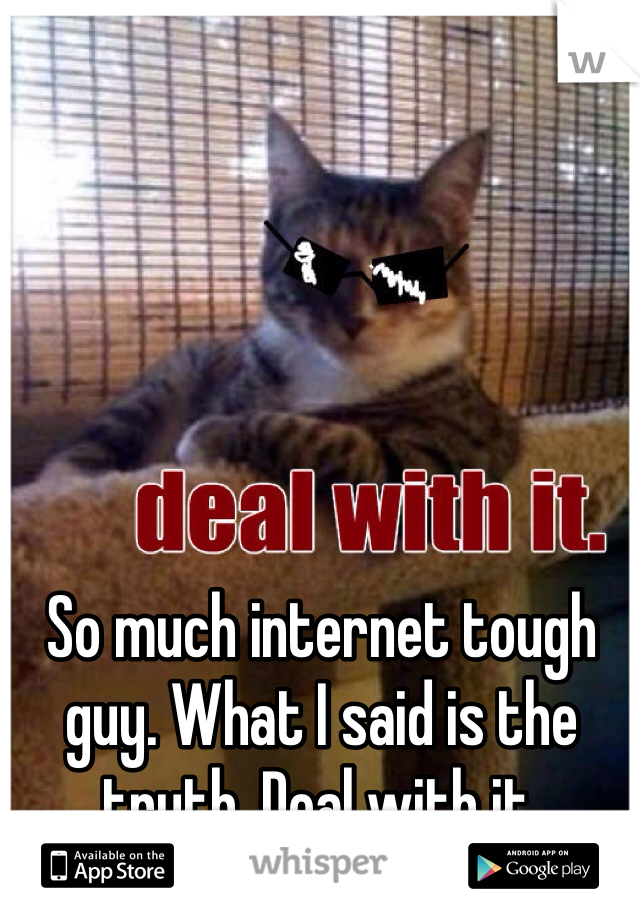 So much internet tough guy. What I said is the truth. Deal with it. 