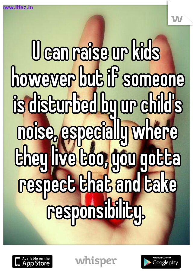 U can raise ur kids however but if someone is disturbed by ur child's noise, especially where they live too, you gotta respect that and take responsibility. 