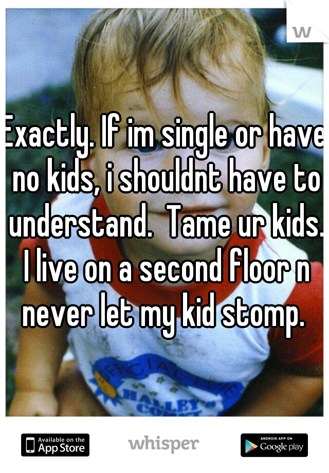 Exactly. If im single or have no kids, i shouldnt have to understand.  Tame ur kids. I live on a second floor n never let my kid stomp. 