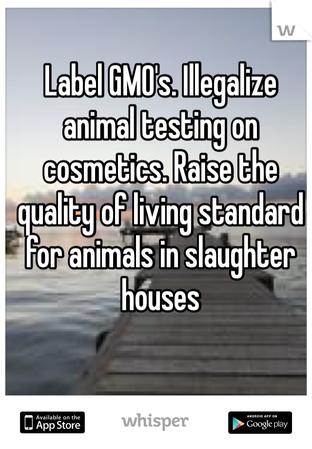 Label GMO's. Illegalize animal testing on cosmetics. Raise the quality of living standard for animals in slaughter houses 