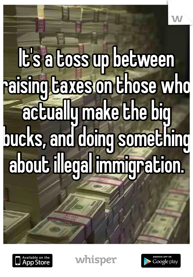 It's a toss up between raising taxes on those who actually make the big bucks, and doing something about illegal immigration.