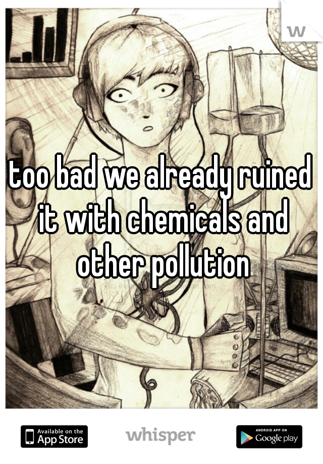 too bad we already ruined it with chemicals and other pollution