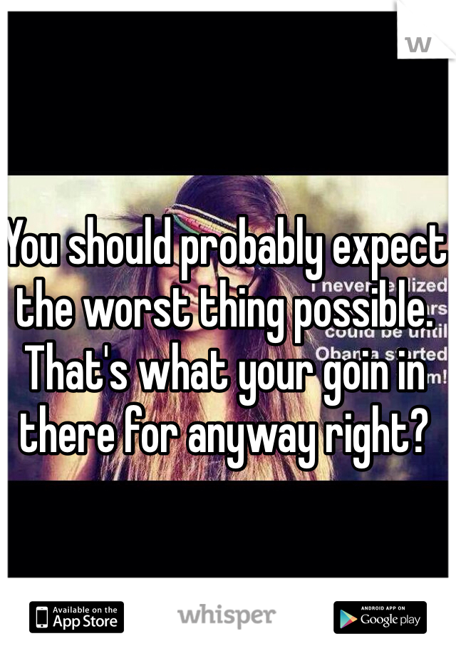 You should probably expect the worst thing possible. That's what your goin in there for anyway right?