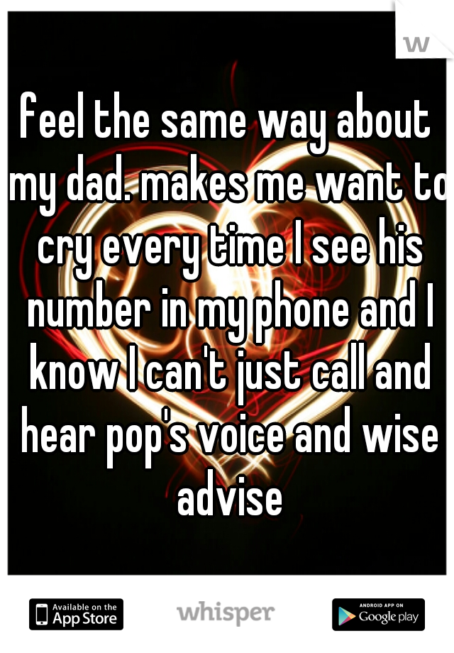 feel the same way about my dad. makes me want to cry every time I see his number in my phone and I know I can't just call and hear pop's voice and wise advise
