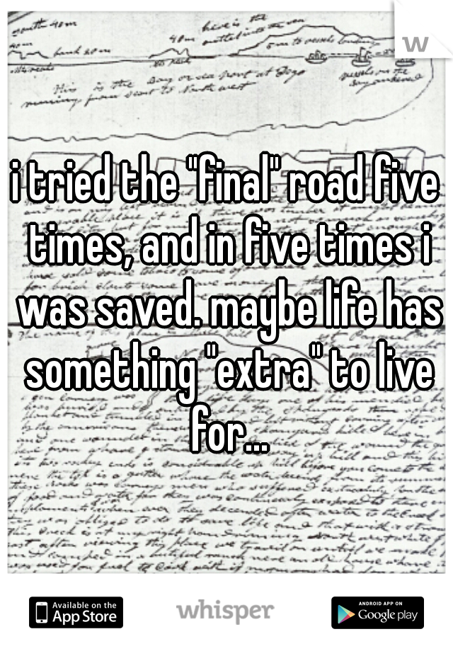 i tried the "final" road five times, and in five times i was saved. maybe life has something "extra" to live for...