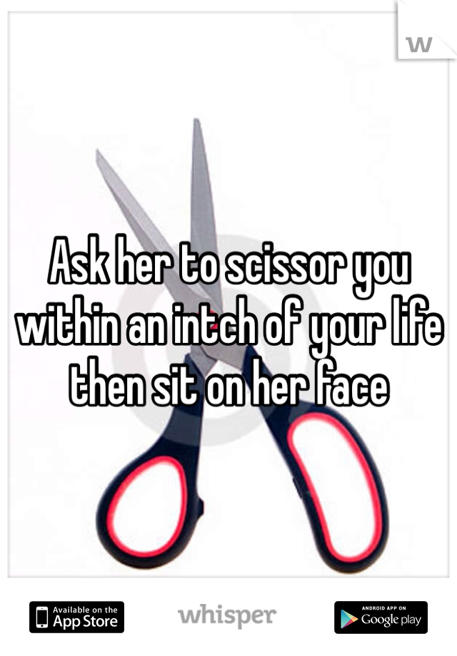 Ask her to scissor you within an intch of your life then sit on her face 