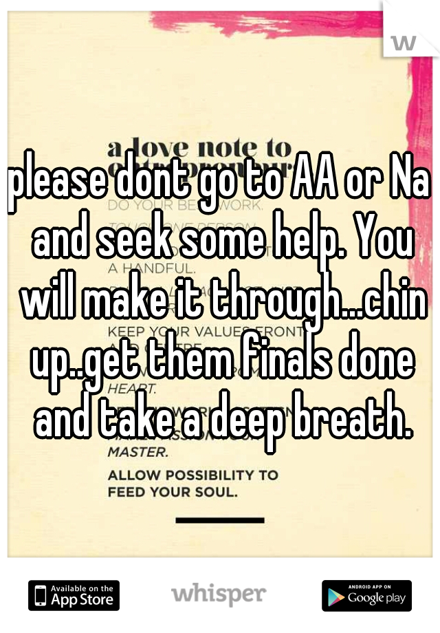 please dont go to AA or Na and seek some help. You will make it through...chin up..get them finals done and take a deep breath.