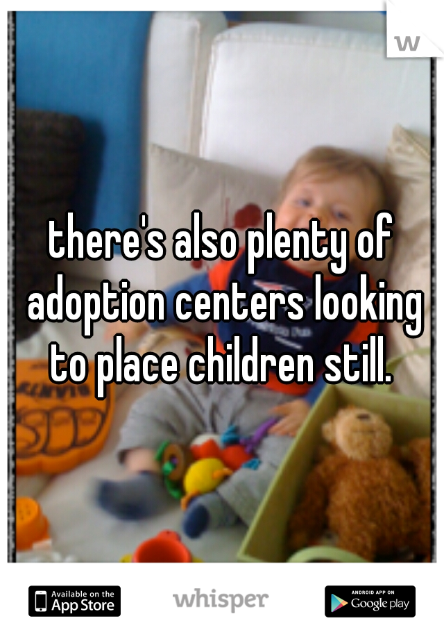 there's also plenty of adoption centers looking to place children still. 