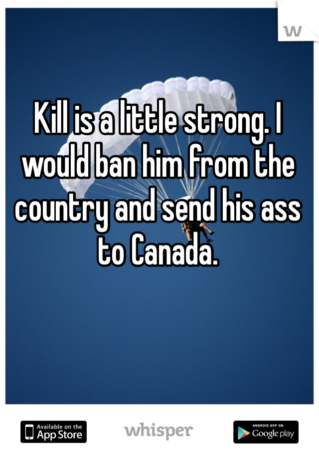 Kill is a little strong. I would ban him from the country and send his ass to Canada. 