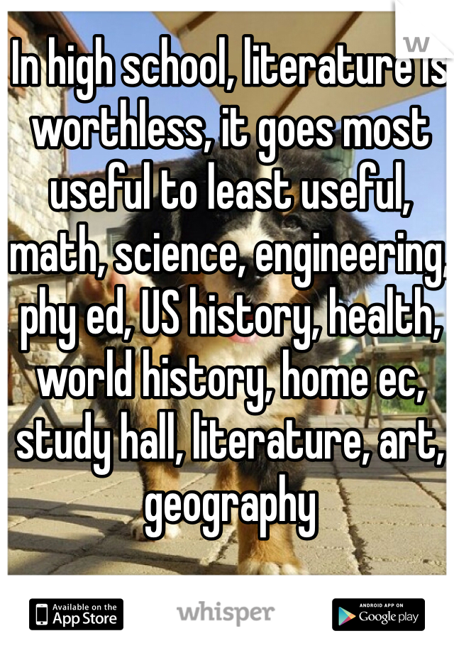 In high school, literature is worthless, it goes most useful to least useful, math, science, engineering, phy ed, US history, health, world history, home ec, study hall, literature, art, geography