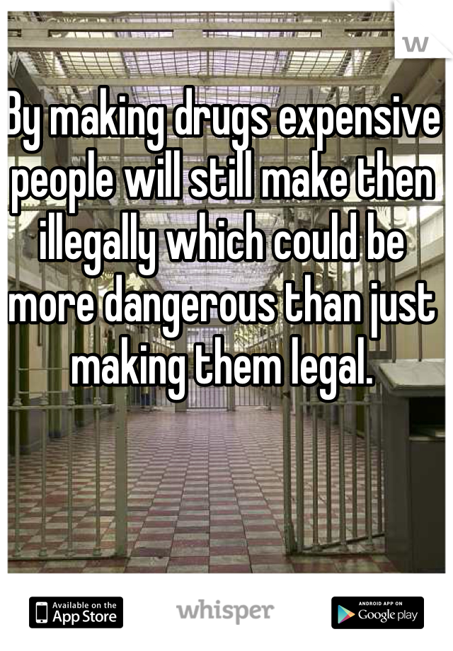 By making drugs expensive people will still make then illegally which could be more dangerous than just making them legal.  