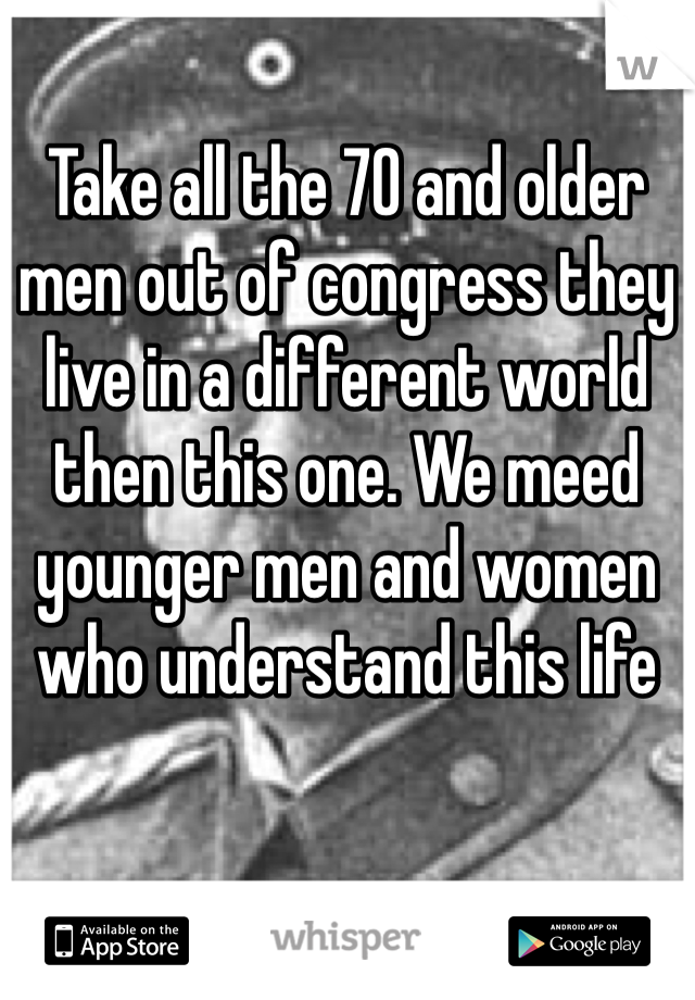 Take all the 70 and older men out of congress they live in a different world then this one. We meed younger men and women who understand this life 
