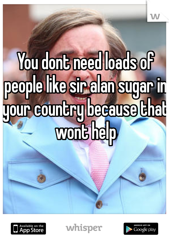 You dont need loads of people like sir alan sugar in your country because that wont help 