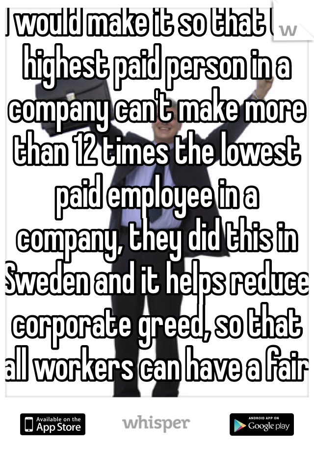 I would make it so that the highest paid person in a company can't make more than 12 times the lowest paid employee in a company, they did this in Sweden and it helps reduce corporate greed, so that all workers can have a fair wage.