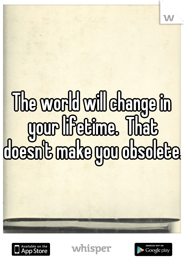 The world will change in your lifetime.  That doesn't make you obsolete.