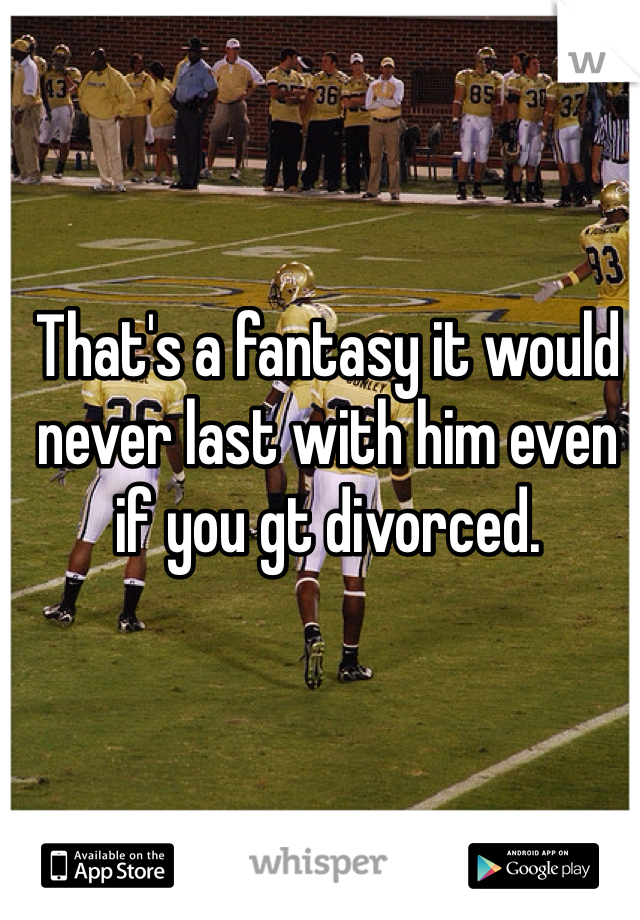 That's a fantasy it would never last with him even if you gt divorced. 