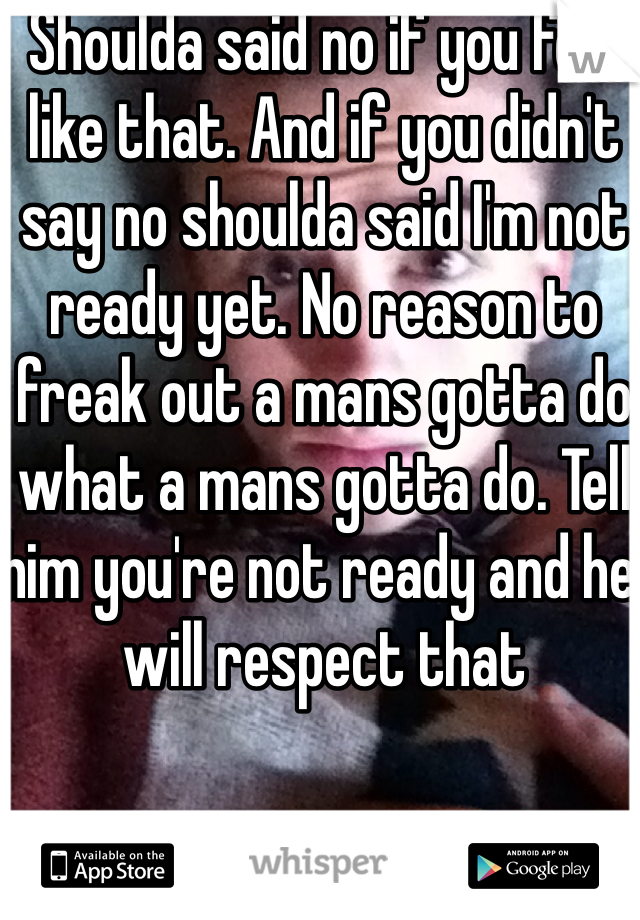 Shoulda said no if you feel like that. And if you didn't say no shoulda said I'm not ready yet. No reason to freak out a mans gotta do what a mans gotta do. Tell him you're not ready and he will respect that
