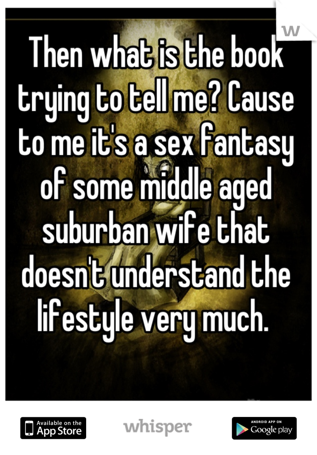 Then what is the book trying to tell me? Cause to me it's a sex fantasy of some middle aged suburban wife that doesn't understand the lifestyle very much. 